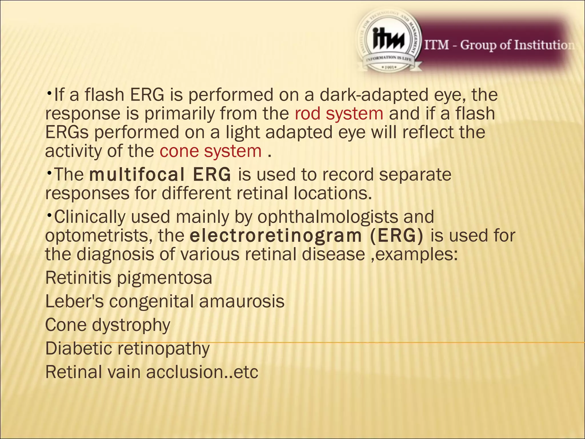 •If a flash ERG is performed on a dark-adapted eye, the
response is primarily from the rod system and if a flash
ERGs performed on a light adapted eye will reflect the
activity of the cone system .
•The multifocal ERG is used to record separate
responses for different retinal locations.
•Clinically used mainly by ophthalmologists and
optometrists, the electroretinogram (ERG) is used for
the diagnosis of various retinal disease ,examples:
Retinitis pigmentosa
Leber's congenital amaurosis
Cone dystrophy
Diabetic retinopathy
Retinal vain acclusion..etc
 