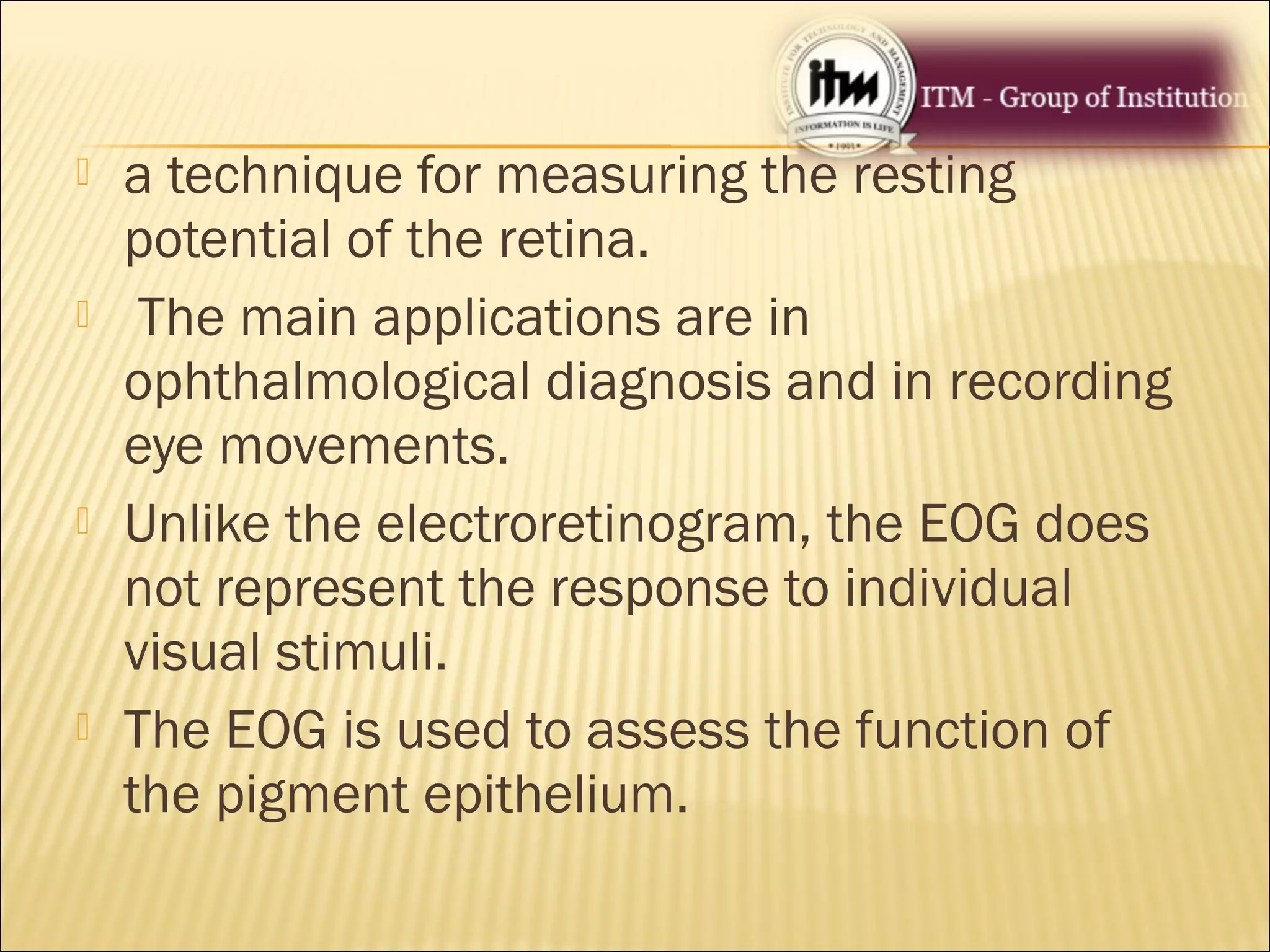  a technique for measuring the resting
potential of the retina.
 The main applications are in
ophthalmological diagnosis and in recording
eye movements.
 Unlike the electroretinogram, the EOG does
not represent the response to individual
visual stimuli.
 The EOG is used to assess the function of
the pigment epithelium.
 