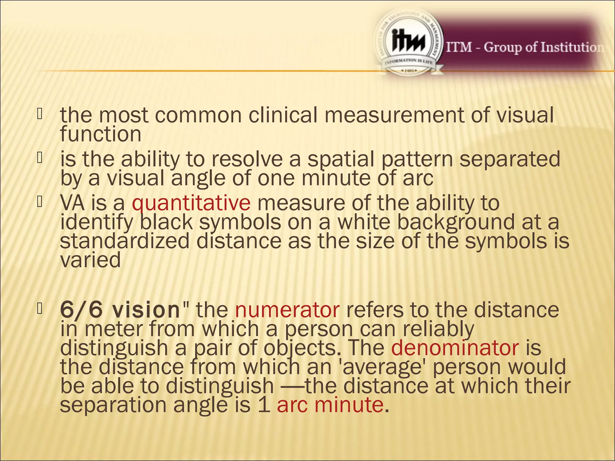  the most common clinical measurement of visual
function
 is the ability to resolve a spatial pattern separated
by a visual angle of one minute of arc
 VA is a quantitative measure of the ability to
identify black symbols on a white background at a
standardized distance as the size of the symbols is
varied
 6/6 vision" the numerator refers to the distance
in meter from which a person can reliably
distinguish a pair of objects. The denominator is
the distance from which an 'average' person would
be able to distinguish —the distance at which their
separation angle is 1 arc minute.
 