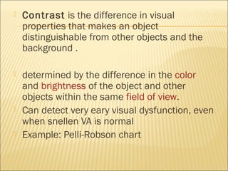  Contrast is the difference in visual
properties that makes an object
distinguishable from other objects and the
background .
 determined by the difference in the color
and brightness of the object and other
objects within the same field of view.
 Can detect very eary visual dysfunction, even
when snellen VA is normal
 Example: Pelli-Robson chart
 