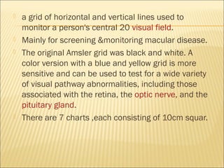  a grid of horizontal and vertical lines used to
monitor a person's central 20 visual field.
 Mainly for screening &monitoring macular disease.
 The original Amsler grid was black and white. A
color version with a blue and yellow grid is more
sensitive and can be used to test for a wide variety
of visual pathway abnormalities, including those
associated with the retina, the optic nerve, and the
pituitary gland.
 There are 7 charts ,each consisting of 10cm squar.
 