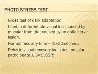  Gross test of dark adaptation.
 Used to differentiate visual loss caused by
macular from that caused by an optic nerve
lesion.
 Normal recovery time = 15-30 seconds
 Delay in visual recovery indicates macular
pathology (e.g CME ,CSR)
 