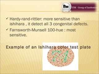  Hardy-rand-rittler: more sensitive than
ishihara , it detect all 3 congenital defects.
 Farnsworth-Munsell 100-hue : most
sensitive.
Example of an Ishihara color test plate
 