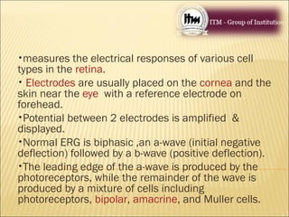 •measures the electrical responses of various cell
types in the retina.
• Electrodes are usually placed on the cornea and the
skin near the eye with a reference electrode on
forehead.
•Potential between 2 electrodes is amplified &
displayed.
•Normal ERG is biphasic ,an a-wave (initial negative
deflection) followed by a b-wave (positive deflection).
•The leading edge of the a-wave is produced by the
photoreceptors, while the remainder of the wave is
produced by a mixture of cells including
photoreceptors, bipolar, amacrine, and Muller cells.
 