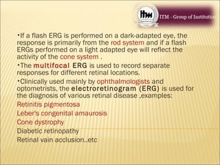 •If a flash ERG is performed on a dark-adapted eye, the
response is primarily from the rod system and if a flash
ERGs performed on a light adapted eye will reflect the
activity of the cone system .
•The multifocal ERG is used to record separate
responses for different retinal locations.
•Clinically used mainly by ophthalmologists and
optometrists, the electroretinogram (ERG) is used for
the diagnosis of various retinal disease ,examples:
Retinitis pigmentosa
Leber's congenital amaurosis
Cone dystrophy
Diabetic retinopathy
Retinal vain acclusion..etc
 
