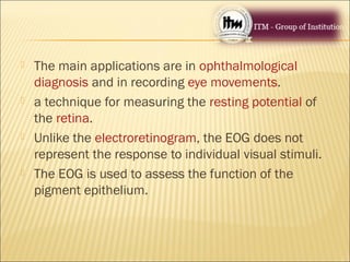  The main applications are in ophthalmological
diagnosis and in recording eye movements.
 a technique for measuring the resting potential of
the retina.
 Unlike the electroretinogram, the EOG does not
represent the response to individual visual stimuli.
 The EOG is used to assess the function of the
pigment epithelium.
 