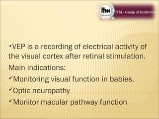 •VEP is a recording of electrical activity of
the visual cortex after retinal stimulation.
Main indications:
Monitoring visual function in babies.
Optic neuropathy
Monitor macular pathway function
 