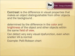  Contrast is the difference in visual properties that
makes an object distinguishable from other objects
and the background .
 determined by the difference in the color and
brightness of the object and other objects within
the same field of view.
 Can detect very eary visual dysfunction, even when
snellen VA is normal
 Example: Pelli-Robson chart
 