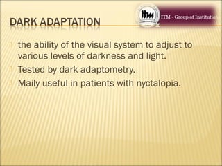  the ability of the visual system to adjust to
various levels of darkness and light.
 Tested by dark adaptometry.
 Maily useful in patients with nyctalopia.
 