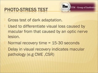  Gross test of dark adaptation.
 Used to differentiate visual loss caused by
macular from that caused by an optic nerve
lesion.
 Normal recovery time = 15-30 seconds
 Delay in visual recovery indicates macular
pathology (e.g CME ,CSR)
 