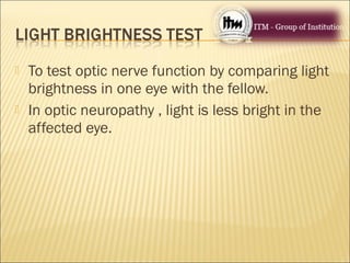  To test optic nerve function by comparing light
brightness in one eye with the fellow.
 In optic neuropathy , light is less bright in the
affected eye.
 