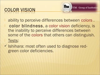  ability to perceive differences between colors .
 color blindness, a color vision deficiency, is
the inability to perceive differences between
some of the colors that others can distinguish.
 Tests:
 Ishihara: most often used to diagnose red-
green color deficiencies.
 