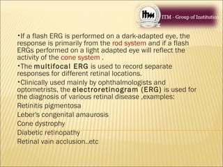 •If a flash ERG is performed on a dark-adapted eye, the
response is primarily from the rod system and if a flash
ERGs performed on a light adapted eye will reflect the
activity of the cone system .
•The multifocal ERG is used to record separate
responses for different retinal locations.
•Clinically used mainly by ophthalmologists and
optometrists, the electroretinogram (ERG) is used for
the diagnosis of various retinal disease ,examples:
Retinitis pigmentosa
Leber's congenital amaurosis
Cone dystrophy
Diabetic retinopathy
Retinal vain acclusion..etc
 