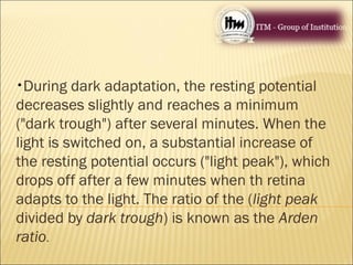 •During dark adaptation, the resting potential
decreases slightly and reaches a minimum
("dark trough") after several minutes. When the
light is switched on, a substantial increase of
the resting potential occurs ("light peak"), which
drops off after a few minutes when th retina
adapts to the light. The ratio of the (light peak
divided by dark trough) is known as the Arden
ratio.
 