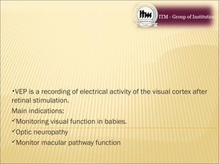 •VEP is a recording of electrical activity of the visual cortex after
retinal stimulation.
Main indications:
Monitoring visual function in babies.
Optic neuropathy
Monitor macular pathway function
 