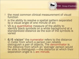  the most common clinical measurement of visual
function
 is the ability to resolve a spatial pattern separated
by a visual angle of one minute of arc
 VA is a quantitative measure of the ability to
identify black symbols on a white background at a
standardized distance as the size of the symbols is
varied
 6/6 vision" the numerator refers to the distance
in meter from which a person can reliably
distinguish a pair of objects. The denominator is
the distance from which an 'average' person would
be able to distinguish —the distance at which their
separation angle is 1 arc minute.
 