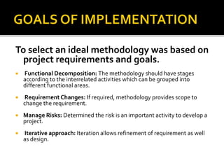 To select an ideal methodology was based on
project requirements and goals.
 Functional Decomposition: The methodology should have stages
according to the interrelated activities which can be grouped into
different functional areas.
 Requirement Changes: If required, methodology provides scope to
change the requirement.
 Manage Risks: Determined the risk is an important activity to develop a
project.
 Iterative approach: Iteration allows refinement of requirement as well
as design.
 