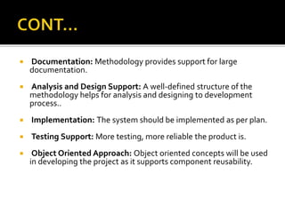 Documentation: Methodology provides support for large
documentation.
 Analysis and Design Support: A well-defined structure of the
methodology helps for analysis and designing to development
process..
 Implementation: The system should be implemented as per plan.
 Testing Support: More testing, more reliable the product is.
 Object Oriented Approach: Object oriented concepts will be used
in developing the project as it supports component reusability.
 