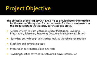 The objective of the “ USED CAR SALE ” is to provide better information
for the users of this system for better results for their maintenance in
the product details that is sales, purchases and stock.
 Simple System to learn with modules for Purchasing, Invoicing,
Preparation, Salesmen, Reporting,Customer Maintenance & Set-up
 Easy data entry through vehicle data look-up via vehicle registration
 Stock lists and advertising copy
 Preparation costs (internal and external)
 Invoicing function saves both customer & driver information
 