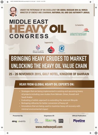 Presented By: Organisers Of: Ofﬁcial Publication:
HEAR FROM GLOBAL HEAVY OIL EXPERTS ON:
• Strategies that are being implemented in existing and upcoming heavy
oil projects including case studies from Bahrain, Oman, Kuwait and
Saudi Arabia
• Evaluating a holistic approach to extending the reservoir lifecycle
• Reshaping refineries for better conversion of heavy oil
• Innovations that are being used to maximise heavy oil recovery with
minimal environmental impact
Co-hosted by
Supported by
MEHOC CONFERENCE BROCHURE final printable file 23-9-2015.pdf 1 9/23/2015 5:07:19 PM
 