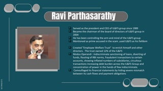SLIDESMANIA.COM
Ravi Parthasarathy
 Served as the president and CEO of IL&FS group since 1989
 Became the chairman of the board of directors of IL&FS group in
2004
 He has been controlling the arm and mind of the IL&FS group
 Mentioned as prime accused in the scam ,used IL&FS as his fiefdom
 Created "Employee Welfare Trust" to enrich himself and other
directors . The trust owned 12% of the IL&FS
 Modus Operandi : Indiscriminate sanctioning of loans, diverting of
funds, flouting of RBI norms, fraudulent transactions to certain
accounts, showing inflated numbers of subsidiaries, circuitous
transactions increasing debt burden across the IL&FS Group and
concentration of power in the hands of few indiscriminate.
 Camouflaged its financial statements by hiding severe mismatch
between its cash flows and payment obligations
15
 