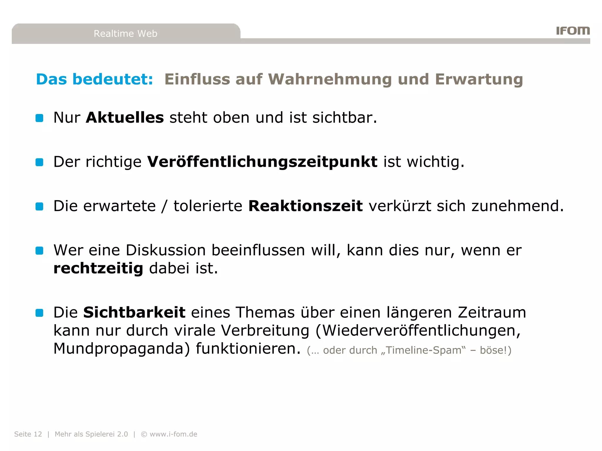 Realtime Web




     Das bedeutet: Einfluss auf Wahrnehmung und Erwartung

          Nur Aktuelles steht oben und ist sichtbar.

          Der richtige Veröffentlichungszeitpunkt ist wichtig.

          Die erwartete / tolerierte Reaktionszeit verkürzt sich zunehmend.

          Wer eine Diskussion beeinflussen will, kann dies nur, wenn er
          rechtzeitig dabei ist.

          Die Sichtbarkeit eines Themas über einen längeren Zeitraum
          kann nur durch virale Verbreitung (Wiederveröffentlichungen,
          Mundpropaganda) funktionieren. (… oder durch „Timeline-Spam“ – böse!)




Seite 12 | Mehr als Spielerei 2.0 | © www.i-fom.de
 