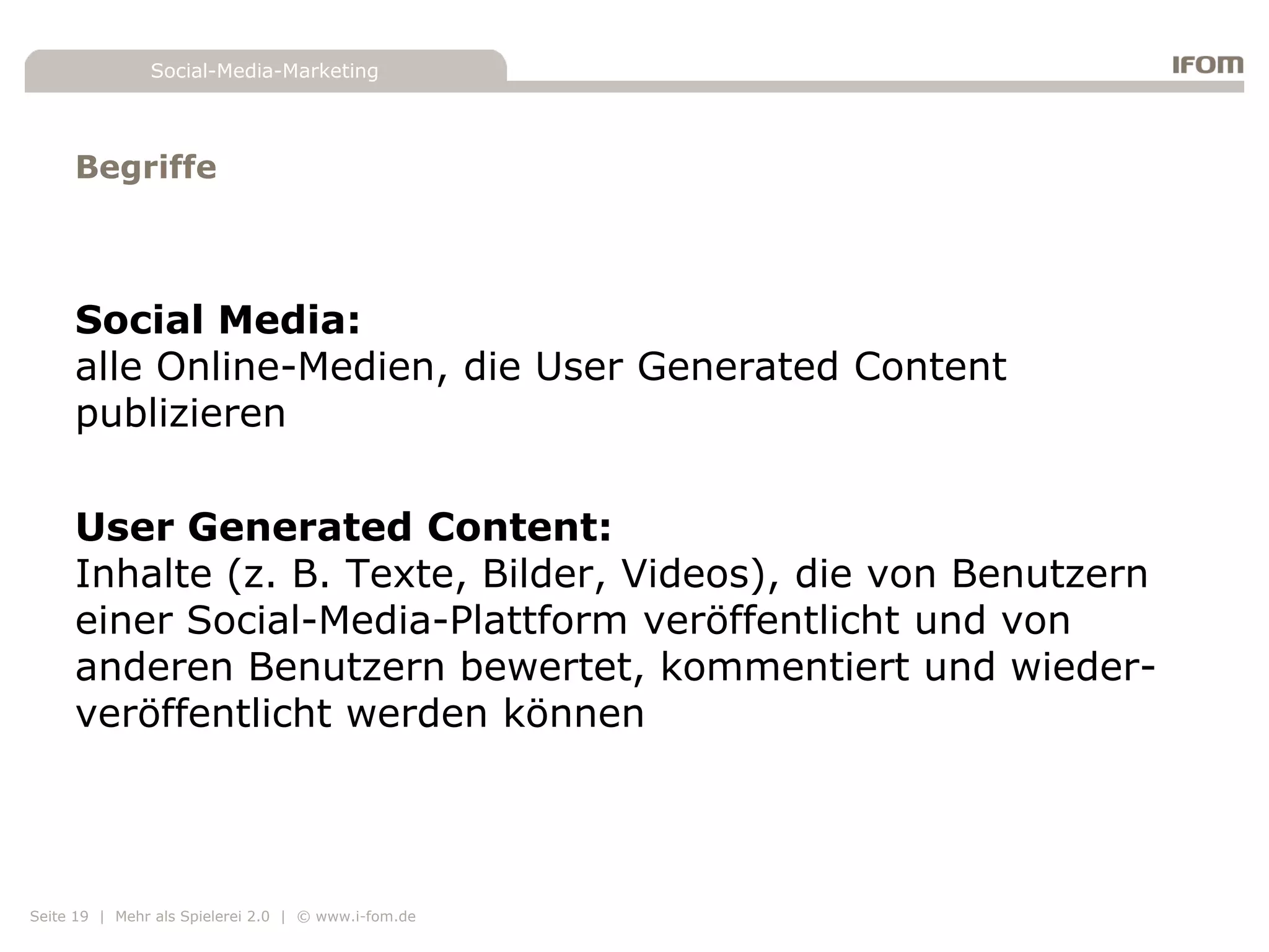 Social-Media-Marketing




     Begriffe



     Social Media:
     alle Online-Medien, die User Generated Content
     publizieren

     User Generated Content:
     Inhalte (z. B. Texte, Bilder, Videos), die von Benutzern
     einer Social-Media-Plattform veröffentlicht und von
     anderen Benutzern bewertet, kommentiert und wieder-
     veröffentlicht werden können




Seite 19 | Mehr als Spielerei 2.0 | © www.i-fom.de
 
