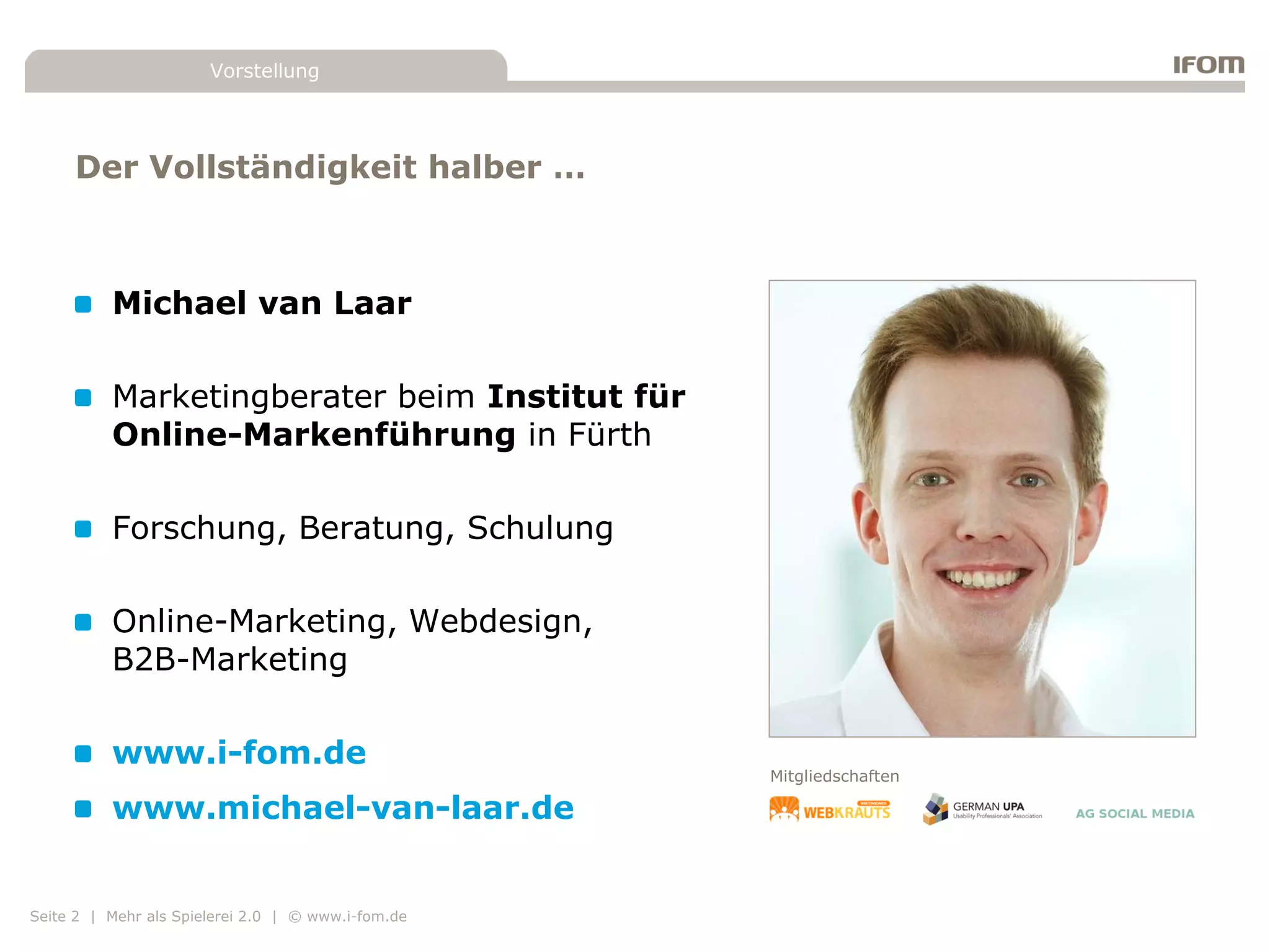 Vorstellung




     Der Vollständigkeit halber …



          Michael van Laar

          Marketingberater beim Institut für
          Online-Markenführung in Fürth

          Forschung, Beratung, Schulung

          Online-Marketing, Webdesign,
          B2B-Marketing

          www.i-fom.de
                                                    Mitgliedschaften

          www.michael-van-laar.de


Seite 2 | Mehr als Spielerei 2.0 | © www.i-fom.de
 