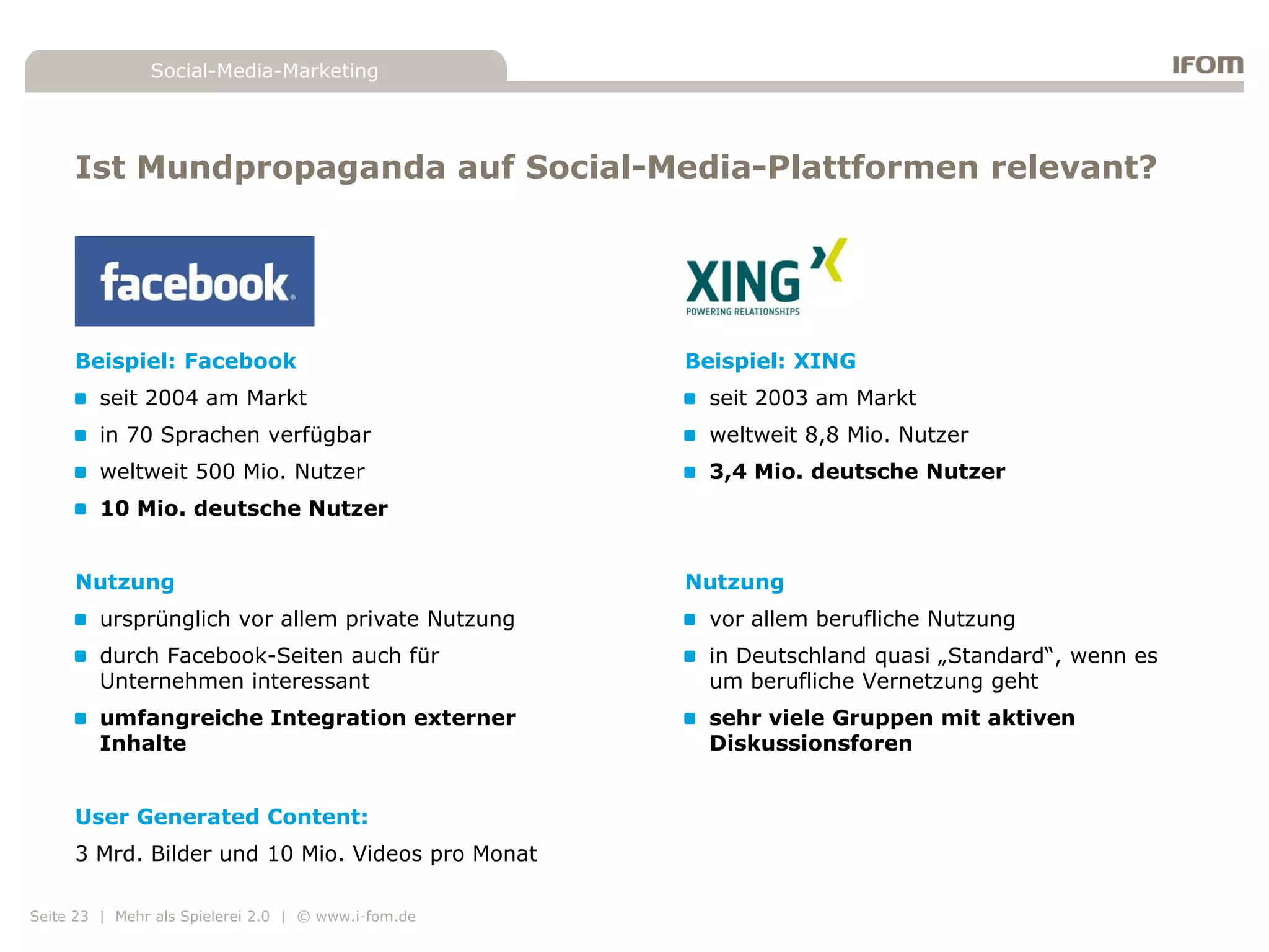 Social-Media-Marketing




     Ist Mundpropaganda auf Social-Media-Plattformen relevant?




     Beispiel: Facebook                              Beispiel: XING
         seit 2004 am Markt                            seit 2003 am Markt
         in 70 Sprachen verfügbar                      weltweit 8,8 Mio. Nutzer
         weltweit 500 Mio. Nutzer                      3,4 Mio. deutsche Nutzer
         10 Mio. deutsche Nutzer


     Nutzung                                         Nutzung
         ursprünglich vor allem private Nutzung        vor allem berufliche Nutzung
         durch Facebook-Seiten auch für                in Deutschland quasi „Standard“, wenn es
         Unternehmen interessant                       um berufliche Vernetzung geht
         umfangreiche Integration externer             sehr viele Gruppen mit aktiven
         Inhalte                                       Diskussionsforen


     User Generated Content:
     3 Mrd. Bilder und 10 Mio. Videos pro Monat

Seite 23 | Mehr als Spielerei 2.0 | © www.i-fom.de
 