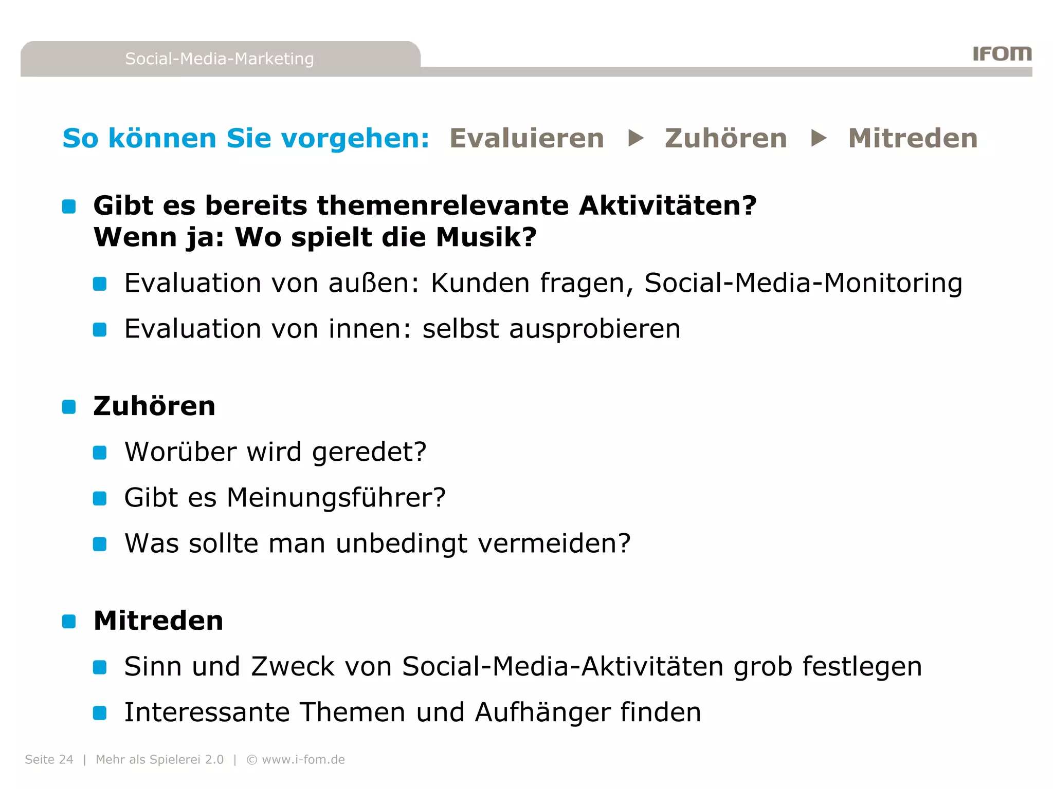 Social-Media-Marketing




     So können Sie vorgehen: Evaluieren  Zuhören  Mitreden

          Gibt es bereits themenrelevante Aktivitäten?
          Wenn ja: Wo spielt die Musik?
               Evaluation von außen: Kunden fragen, Social-Media-Monitoring
               Evaluation von innen: selbst ausprobieren

          Zuhören
               Worüber wird geredet?
               Gibt es Meinungsführer?
               Was sollte man unbedingt vermeiden?

          Mitreden
               Sinn und Zweck von Social-Media-Aktivitäten grob festlegen
               Interessante Themen und Aufhänger finden
Seite 24 | Mehr als Spielerei 2.0 | © www.i-fom.de
 