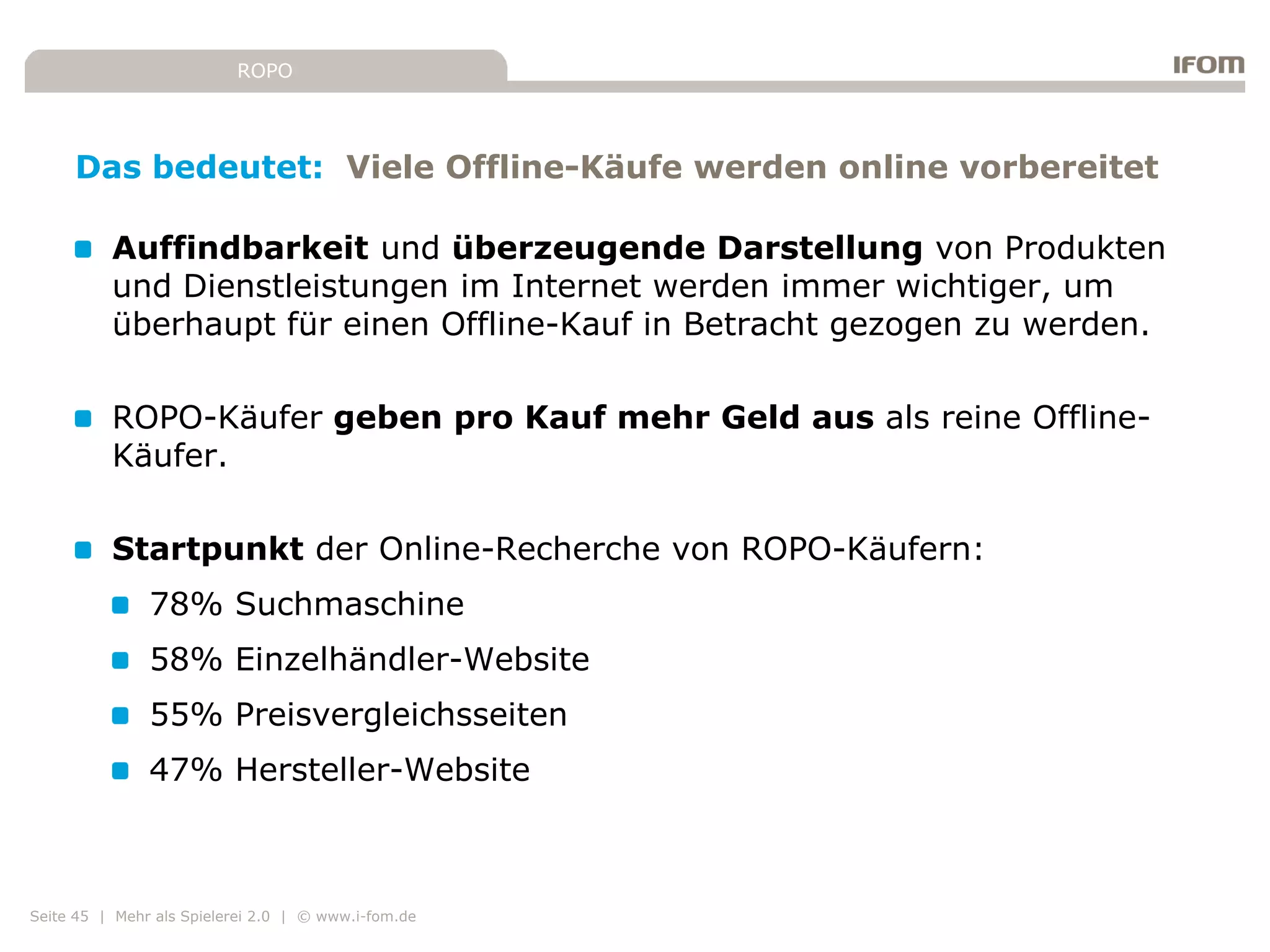 ROPO




     Das bedeutet: Viele Offline-Käufe werden online vorbereitet

          Auffindbarkeit und überzeugende Darstellung von Produkten
          und Dienstleistungen im Internet werden immer wichtiger, um
          überhaupt für einen Offline-Kauf in Betracht gezogen zu werden.

          ROPO-Käufer geben pro Kauf mehr Geld aus als reine Offline-
          Käufer.

          Startpunkt der Online-Recherche von ROPO-Käufern:
               78% Suchmaschine
               58% Einzelhändler-Website
               55% Preisvergleichsseiten
               47% Hersteller-Website



Seite 45 | Mehr als Spielerei 2.0 | © www.i-fom.de
 