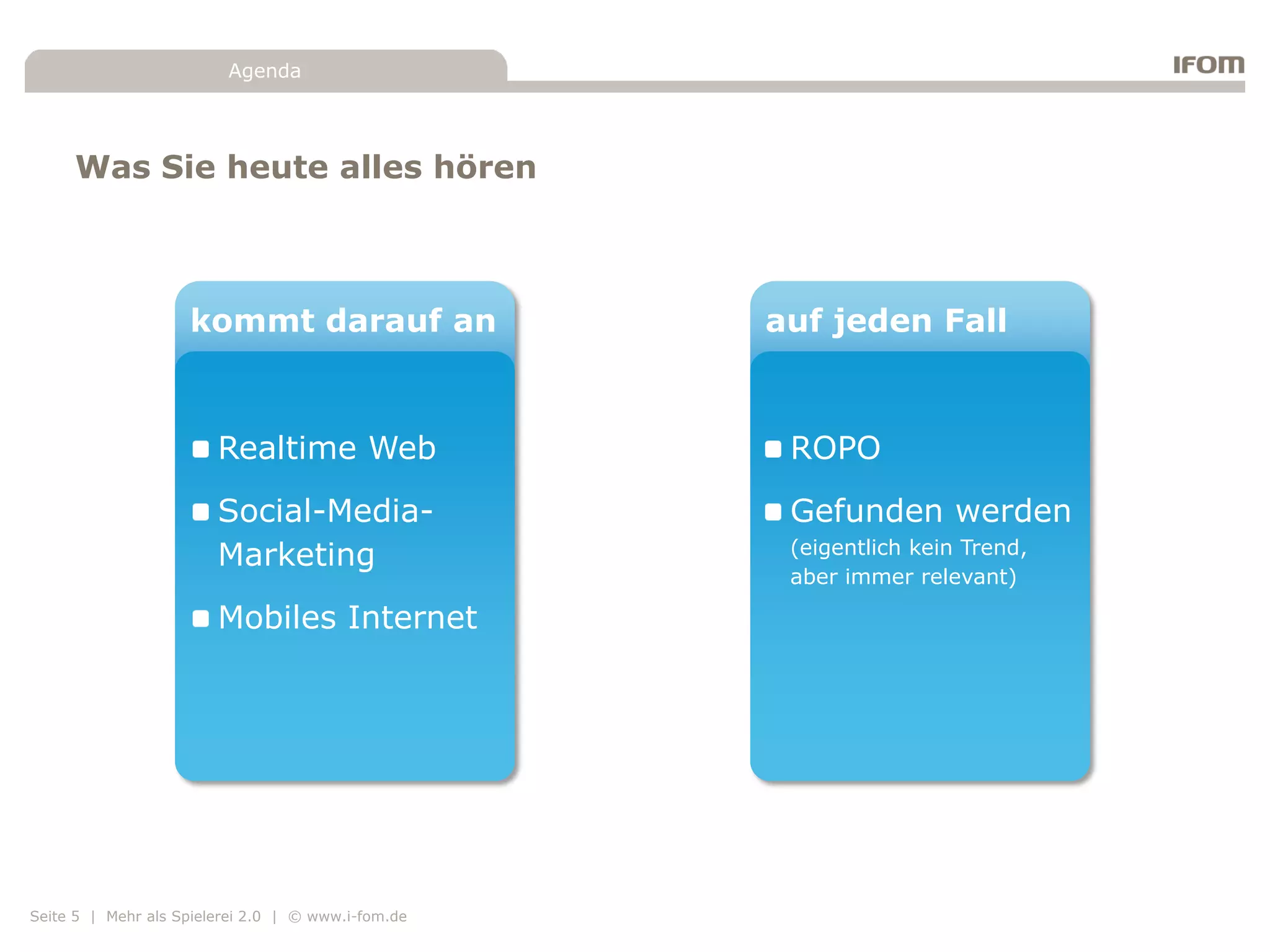 Agenda




     Was Sie heute alles hören



                    kommt darauf an                 auf jeden Fall



                        Realtime Web                 ROPO
                        Social-Media-                Gefunden werden
                                                     (eigentlich kein Trend,
                        Marketing
                                                     aber immer relevant)

                        Mobiles Internet




Seite 5 | Mehr als Spielerei 2.0 | © www.i-fom.de
 