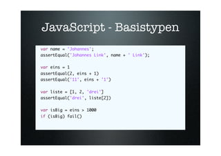 JavaScript - Basistypen
var name = 'Johannes';
assertEqual('Johannes Link', name + ' Link');
    
var eins = 1
assertEqual(2, eins + 1)
assertEqual('11', eins + '1')
   
var liste = [1, 2, 'drei']
assertEqual('drei', liste[2])
   
var isBig = eins > 1000
if (isBig) fail()