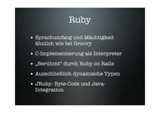 Ruby
• Sprachumfang und Mächtigkeit
  ähnlich wie bei Groovy

• C-Implementierung als Interpreter
• „Berühmt“ durch Ruby on Rails
• Ausschließlich dynamische Typen
• JRuby: Byte-Code und Java-
  Integration