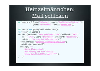 Heinzelmännchen:
        Mail schicken
def users = [ [name:'Johannes', email:'jux@johanneslink.net'],
              [name:'Teilnehmer', email:'wer@wo.net']]

def ant = new groovy.util.AntBuilder()
for (user in users) {
ant.mail(mailhost: 'smtp.googlemail.com', mailport: '465',
    ssl: 'true', user: quot;$mailUserquot;, password: quot;$passwordquot;,
    subject: 'Vortrag ist bald fertig') {
  from(address: 'johannes.link@googlemail.com')
  to(address: user.email)
  message( quot;quot;quot;
      Hallo ${user.name},
      Der Vortrag ist fast fertig:
      ${new Date().toGMTString()} quot;quot;quot; )
}   }