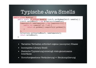 Typische Java Smells
public class MyHelper...
    public static <T extends Namable> List<T> sortByName(Set<T> namables) {
    
 List<T> sortedResult = new ArrayList<T>(namables);
    
 Comparator<T> nameComparator = new Comparator<T>() {
    
 
    public int compare(T o1, T o2) {
    
 
    
   return o1.getName().compareTo(o2.getName());
    
 
    }
    
 };
    
 Collections.sort(sortedResult, nameComparator);
    
 return sortedResult;
    }




    • Variables Verhalten erfordert eigene (anonyme) Klasse
    • Incomplete Library Smell
    • Statische Typisierung erzwingt viele gemeinsame
       Interfaces
    • Unvorhergesehene Veränderung => Neukompilierung