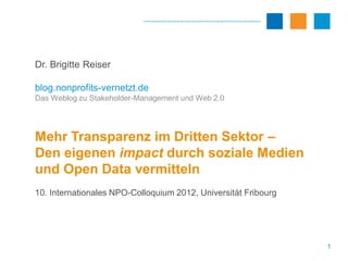 Dr. Brigitte Reiser

blog.nonprofits-vernetzt.de
Das Weblog zu Stakeholder-Management und Web 2.0




Mehr Transparenz im Dritten Sektor –
Den eigenen impact durch soziale Medien
und Open Data vermitteln
10. Internationales NPO-Colloquium 2012, Universität Fribourg




                                                                1
 