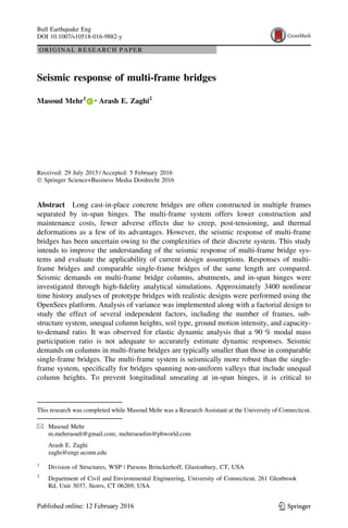 ORIGINAL RESEARCH PAPER
Seismic response of multi-frame bridges
Masoud Mehr1 • Arash E. Zaghi2
Received: 29 July 2015 / Accepted: 5 February 2016
 Springer Science+Business Media Dordrecht 2016
Abstract Long cast-in-place concrete bridges are often constructed in multiple frames
separated by in-span hinges. The multi-frame system offers lower construction and
maintenance costs, fewer adverse effects due to creep, post-tensioning, and thermal
deformations as a few of its advantages. However, the seismic response of multi-frame
bridges has been uncertain owing to the complexities of their discrete system. This study
intends to improve the understanding of the seismic response of multi-frame bridge sys-
tems and evaluate the applicability of current design assumptions. Responses of multi-
frame bridges and comparable single-frame bridges of the same length are compared.
Seismic demands on multi-frame bridge columns, abutments, and in-span hinges were
investigated through high-fidelity analytical simulations. Approximately 3400 nonlinear
time history analyses of prototype bridges with realistic designs were performed using the
OpenSees platform. Analysis of variance was implemented along with a factorial design to
study the effect of several independent factors, including the number of frames, sub-
structure system, unequal column heights, soil type, ground motion intensity, and capacity-
to-demand ratio. It was observed for elastic dynamic analysis that a 90 % modal mass
participation ratio is not adequate to accurately estimate dynamic responses. Seismic
demands on columns in multi-frame bridges are typically smaller than those in comparable
single-frame bridges. The multi-frame system is seismically more robust than the single-
frame system, specifically for bridges spanning non-uniform valleys that include unequal
column heights. To prevent longitudinal unseating at in-span hinges, it is critical to
This research was completed while Masoud Mehr was a Research Assistant at the University of Connecticut.
 Masoud Mehr
m.mehrraoufi@gmail.com; mehrraoufim@pbworld.com
Arash E. Zaghi
zaghi@engr.uconn.edu
1
Division of Structures, WSP | Parsons Brinckerhoff, Glastonbury, CT, USA
2
Department of Civil and Environmental Engineering, University of Connecticut, 261 Glenbrook
Rd, Unit 3037, Storrs, CT 06269, USA
123
Bull Earthquake Eng
DOI 10.1007/s10518-016-9882-y
 