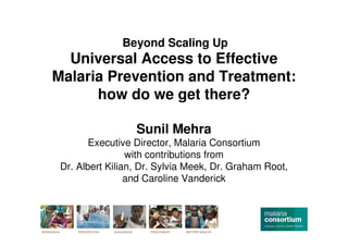 Beyond Scaling Up
  Universal Access to Effective
Malaria Prevention and Treatment:
      how do we get there?

                  Sunil Mehra
        Executive Director, Malaria Consortium
                 with contributions from
 Dr. Albert Kilian, Dr. Sylvia Meek, Dr. Graham Root,
                 and Caroline Vanderick
 