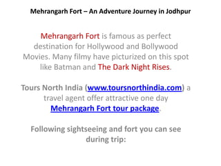 Mehrangarh Fort – An Adventure Journey in Jodhpur


    Mehrangarh Fort is famous as perfect
  destination for Hollywood and Bollywood
Movies. Many filmy have picturized on this spot
    like Batman and The Dark Night Rises.

Tours North India (www.toursnorthindia.com) a
      travel agent offer attractive one day
        Mehrangarh Fort tour package.

  Following sightseeing and fort you can see
                  during trip:
 