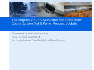 Los Angeles County Municipal Separate Storm 
Sewer System (MS4) Permit Process Update 
Presented by Maria Mehranian 
C.F.O - Cordoba Corporation & 
Los Angeles Regional Water Quality Control Board Member 
 