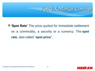 12
 'Spot Rate’ The price quoted for immediate settlement
on a commodity, a security or a currency. The spot
rate, also called “spot price”,
FOREX Market ConceptFOREX Market Concept
Designed and Prepared By: Malik Muhammad Mehran
 