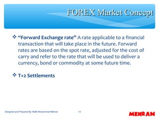 13
 “Forward Exchange rate” A rate applicable to a financial
transaction that will take place in the future. Forward
rates are based on the spot rate, adjusted for the cost of
carry and refer to the rate that will be used to deliver a
currency, bond or commodity at some future time.
 T+2 Settlements
FOREX Market ConceptFOREX Market Concept
Designed and Prepared By: Malik Muhammad Mehran
 
