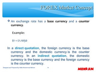 14
 An exchange rate has a base currency and a counter
currency.
Example:
$1 = £1.1050
In a direct quotation, the foreign currency is the base
currency and the domestic currency is the counter
currency. In an indirect quotation, the domestic
currency is the base currency and the foreign currency
is the counter currency.
FOREX Market ConceptFOREX Market Concept
Designed and Prepared By: Malik Muhammad Mehran
 