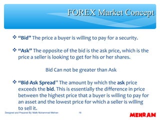 18
 “Bid” The price a buyer is willing to pay for a security.
 “Ask” The opposite of the bid is the ask price, which is the
price a seller is looking to get for his or her shares.
Bid Can not be greater than Ask
 “Bid-Ask Spread” The amount by which the ask price
exceeds the bid. This is essentially the difference in price
between the highest price that a buyer is willing to pay for
an asset and the lowest price for which a seller is willing
to sell it.
FOREX Market ConceptFOREX Market Concept
Designed and Prepared By: Malik Muhammad Mehran
 