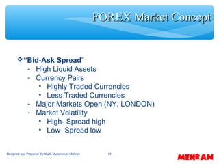 19
“Bid-Ask Spread”
- High Liquid Assets
- Currency Pairs
• Highly Traded Currencies
• Less Traded Currencies
- Major Markets Open (NY, LONDON)
- Market Volatility
• High- Spread high
• Low- Spread low
FOREX Market ConceptFOREX Market Concept
Designed and Prepared By: Malik Muhammad Mehran
 