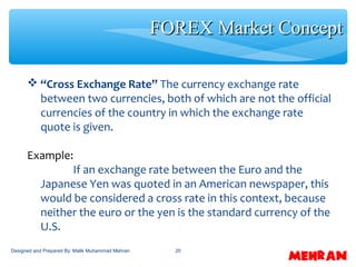 20
 “Cross Exchange Rate” The currency exchange rate
between two currencies, both of which are not the official
currencies of the country in which the exchange rate
quote is given.
Example:
If an exchange rate between the Euro and the
Japanese Yen was quoted in an American newspaper, this
would be considered a cross rate in this context, because
neither the euro or the yen is the standard currency of the
U.S.
FOREX Market ConceptFOREX Market Concept
Designed and Prepared By: Malik Muhammad Mehran
 