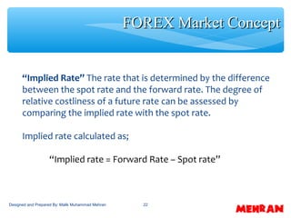 22
“Implied Rate” The rate that is determined by the difference
between the spot rate and the forward rate. The degree of
relative costliness of a future rate can be assessed by
comparing the implied rate with the spot rate.
Implied rate calculated as;
“Implied rate = Forward Rate – Spot rate”
FOREX Market ConceptFOREX Market Concept
Designed and Prepared By: Malik Muhammad Mehran
 