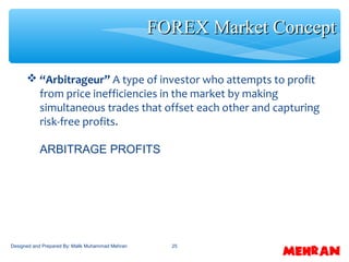 25
 “Arbitrageur” A type of investor who attempts to profit
from price inefficiencies in the market by making
simultaneous trades that offset each other and capturing
risk-free profits.
ARBITRAGE PROFITS
FOREX Market ConceptFOREX Market Concept
Designed and Prepared By: Malik Muhammad Mehran
 
