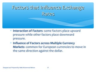 ∗ Interaction of Factors: some factors place upward
pressure while other factors place downward
pressure.
∗ Influence of Factors across Multiple Currency
Markets: common for European currencies to move in
the same direction against the dollar.
37
Factors that Influence ExchangeFactors that Influence Exchange
RatesRates
Designed and Prepared By: Malik Muhammad Mehran
 